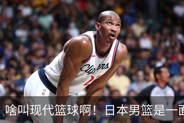 啥叫现代篮球啊！日本男篮是一面镜子 中国男篮落后就必然要挨打
